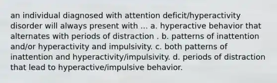 an individual diagnosed with attention deficit/hyperactivity disorder will always present with ... a. hyperactive behavior that alternates with periods of distraction . b. patterns of inattention and/or hyperactivity and impulsivity. c. both patterns of inattention and hyperactivity/impulsivity. d. periods of distraction that lead to hyperactive/impulsive behavior.