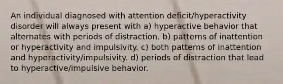 An individual diagnosed with attention deficit/hyperactivity disorder will always present with a) hyperactive behavior that alternates with periods of distraction. b) patterns of inattention or hyperactivity and impulsivity. c) both patterns of inattention and hyperactivity/impulsivity. d) periods of distraction that lead to hyperactive/impulsive behavior.