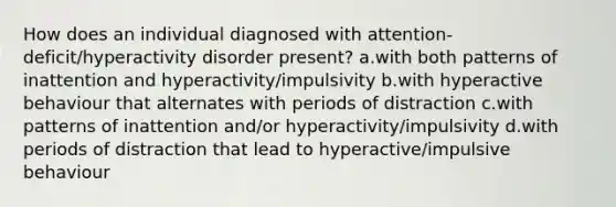 How does an individual diagnosed with attention-deficit/hyperactivity disorder present? a.with both patterns of inattention and hyperactivity/impulsivity b.with hyperactive behaviour that alternates with periods of distraction c.with patterns of inattention and/or hyperactivity/impulsivity d.with periods of distraction that lead to hyperactive/impulsive behaviour