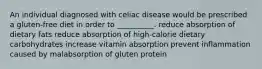 An individual diagnosed with celiac disease would be prescribed a gluten-free diet in order to __________. reduce absorption of dietary fats reduce absorption of high-calorie dietary carbohydrates increase vitamin absorption prevent inflammation caused by malabsorption of gluten protein