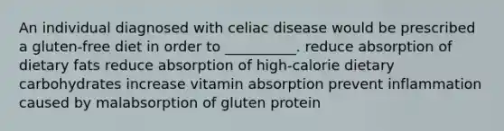 An individual diagnosed with celiac disease would be prescribed a gluten-free diet in order to __________. reduce absorption of dietary fats reduce absorption of high-calorie dietary carbohydrates increase vitamin absorption prevent inflammation caused by malabsorption of gluten protein