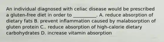 An individual diagnosed with celiac disease would be prescribed a gluten-free diet in order to __________. A. reduce absorption of dietary fats B. prevent inflammation caused by malabsorption of gluten protein C.. reduce absorption of high-calorie dietary carbohydrates D. increase vitamin absorption