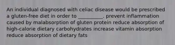 An individual diagnosed with celiac disease would be prescribed a gluten-free diet in order to __________. prevent inflammation caused by malabsorption of gluten protein reduce absorption of high-calorie dietary carbohydrates increase vitamin absorption reduce absorption of dietary fats