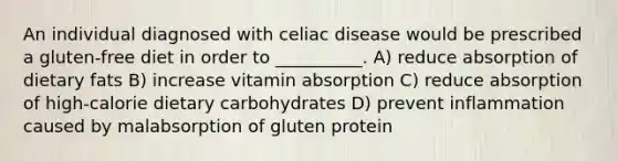 An individual diagnosed with celiac disease would be prescribed a gluten-free diet in order to __________. A) reduce absorption of dietary fats B) increase vitamin absorption C) reduce absorption of high-calorie dietary carbohydrates D) prevent inflammation caused by malabsorption of gluten protein