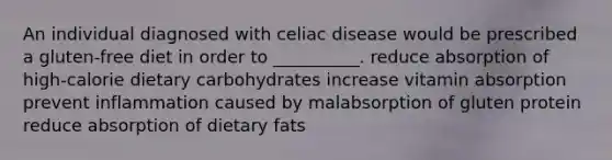 An individual diagnosed with celiac disease would be prescribed a gluten-free diet in order to __________. reduce absorption of high-calorie dietary carbohydrates increase vitamin absorption prevent inflammation caused by malabsorption of gluten protein reduce absorption of dietary fats