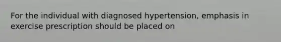 For the individual with diagnosed hypertension, emphasis in exercise prescription should be placed on