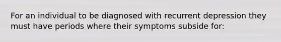 For an individual to be diagnosed with recurrent depression they must have periods where their symptoms subside for: