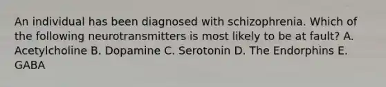 An individual has been diagnosed with schizophrenia. Which of the following neurotransmitters is most likely to be at fault? A. Acetylcholine B. Dopamine C. Serotonin D. The Endorphins E. GABA