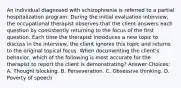 An individual diagnosed with schizophrenia is referred to a partial hospitalization program. During the initial evaluation interview, the occupational therapist observes that the client answers each question by consistently returning to the focus of the first question. Each time the therapist introduces a new topic to discuss in the interview, the client ignores this topic and returns to the original topical focus. When documenting the client's behavior, which of the following is most accurate for the therapist to report the client is demonstrating? Answer Choices: A. Thought blocking. B. Perseveration. C. Obsessive thinking. D. Poverty of speech