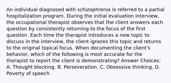 An individual diagnosed with schizophrenia is referred to a partial hospitalization program. During the initial evaluation interview, the occupational therapist observes that the client answers each question by consistently returning to the focus of the first question. Each time the therapist introduces a new topic to discuss in the interview, the client ignores this topic and returns to the original topical focus. When documenting the client's behavior, which of the following is most accurate for the therapist to report the client is demonstrating? Answer Choices: A. Thought blocking. B. Perseveration. C. Obsessive thinking. D. Poverty of speech