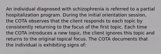 An individual diagnosed with schizophrenia is referred to a partial hospitalization program. During the initial orientation session, the COTA observes that the client responds to each topic by consistently returning to the focus of the first topic. Each time the COTA introduces a new topic, the client ignores this topic and returns to the original topical focus. The COTA documents that the individual is exhibiting signs of: