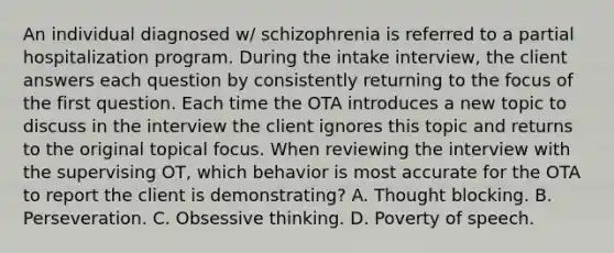 An individual diagnosed w/ schizophrenia is referred to a partial hospitalization program. During the intake interview, the client answers each question by consistently returning to the focus of the first question. Each time the OTA introduces a new topic to discuss in the interview the client ignores this topic and returns to the original topical focus. When reviewing the interview with the supervising OT, which behavior is most accurate for the OTA to report the client is demonstrating? A. Thought blocking. B. Perseveration. C. Obsessive thinking. D. Poverty of speech.