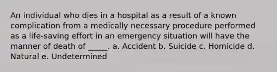 An individual who dies in a hospital as a result of a known complication from a medically necessary procedure performed as a life-saving effort in an emergency situation will have the manner of death of _____. a. Accident b. Suicide c. Homicide d. Natural e. Undetermined