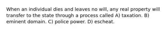 When an individual dies and leaves no will, any real property will transfer to the state through a process called A) taxation. B) eminent domain. C) police power. D) escheat.