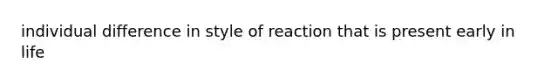 individual difference in style of reaction that is present early in life