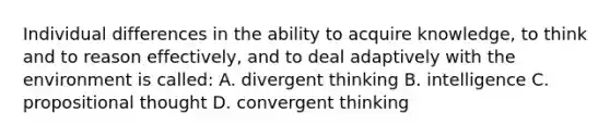 Individual differences in the ability to acquire knowledge, to think and to reason effectively, and to deal adaptively with the environment is called: A. divergent thinking B. intelligence C. propositional thought D. convergent thinking