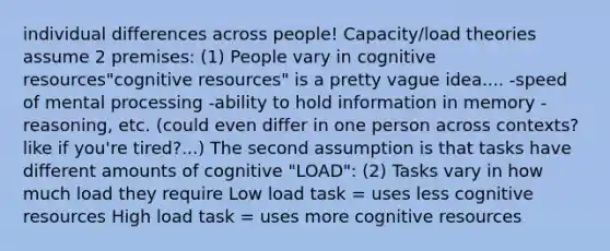 individual differences across people! Capacity/load theories assume 2 premises: (1) People vary in cognitive resources"cognitive resources" is a pretty vague idea.... -speed of mental processing -ability to hold information in memory -reasoning, etc. (could even differ in one person across contexts? like if you're tired?...) The second assumption is that tasks have different amounts of cognitive "LOAD": (2) Tasks vary in how much load they require Low load task = uses less cognitive resources High load task = uses more cognitive resources