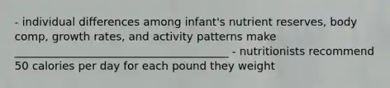 - individual differences among infant's nutrient reserves, body comp, growth rates, and activity patterns make _______________________________________ - nutritionists recommend 50 calories per day for each pound they weight