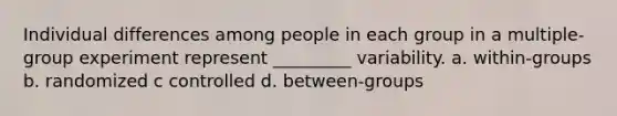 Individual differences among people in each group in a multiple-group experiment represent _________ variability. a. within-groups b. randomized c controlled d. between-groups