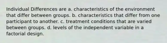 Individual Differences are a. characteristics of the environment that differ between groups. b. characteristics that differ from one participant to another. c. treatment conditions that are varied between groups. d. levels of the independent variable in a factorial design.