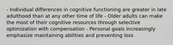 - Individual differences in cognitive functioning are greater in late adulthood than at any other time of life - Older adults can make the most of their cognitive resources through selective optimization with compensation - Personal goals increasingly emphasize maintaining abilities and preventing loss