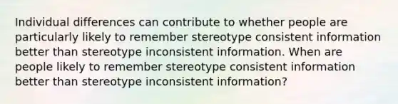 Individual differences can contribute to whether people are particularly likely to remember stereotype consistent information better than stereotype inconsistent information. When are people likely to remember stereotype consistent information better than stereotype inconsistent information?