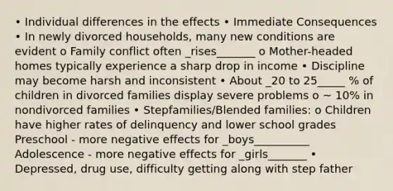 • Individual differences in the effects • Immediate Consequences • In newly divorced households, many new conditions are evident o Family conflict often _rises_______ o Mother-headed homes typically experience a sharp drop in income • Discipline may become harsh and inconsistent • About _20 to 25_____ % of children in divorced families display severe problems o ~ 10% in nondivorced families • Stepfamilies/Blended families: o Children have higher rates of delinquency and lower school grades Preschool - more negative effects for _boys__________ Adolescence - more negative effects for _girls_______ • Depressed, drug use, difficulty getting along with step father