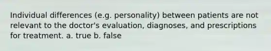 Individual differences (e.g. personality) between patients are not relevant to the doctor's evaluation, diagnoses, and prescriptions for treatment. a. true b. false