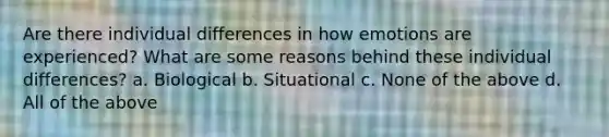 Are there individual differences in how emotions are experienced? What are some reasons behind these individual differences? a. Biological b. Situational c. None of the above d. All of the above