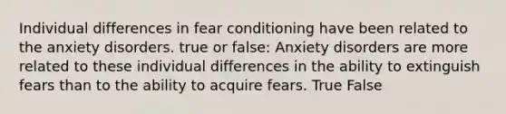 Individual differences in fear conditioning have been related to the anxiety disorders. true or false: Anxiety disorders are more related to these individual differences in the ability to extinguish fears than to the ability to acquire fears. True False