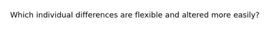 Which individual differences are flexible and altered more easily?