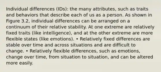 Individual differences (IDs): the many attributes, such as traits and behaviors that describe each of us as a person. As shown in Figure 3.2, individual differences can be arranged on a continuum of their relative stability. At one extreme are relatively fixed traits (like intelligence), and at the other extreme are more flexible states (like emotions). • Relatively fixed differences are stable over time and across situations and are difficult to change. • Relatively flexible differences, such as emotions, change over time, from situation to situation, and can be altered more easily.