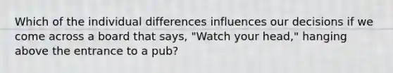 Which of the individual differences influences our decisions if we come across a board that says, "Watch your head," hanging above the entrance to a pub?