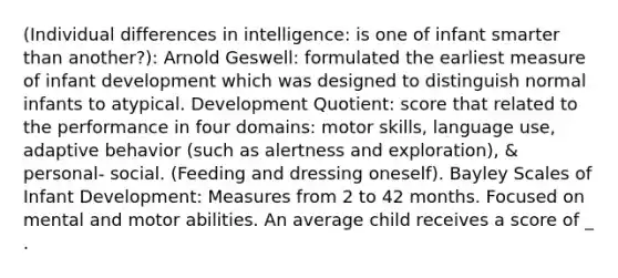 (Individual differences in intelligence: is one of infant smarter than another?): Arnold Geswell: formulated the earliest measure of infant development which was designed to distinguish normal infants to atypical. Development Quotient: score that related to the performance in four domains: motor skills, language use, adaptive behavior (such as alertness and exploration), & personal- social. (Feeding and dressing oneself). Bayley Scales of Infant Development: Measures from 2 to 42 months. Focused on mental and motor abilities. An average child receives a score of _ .