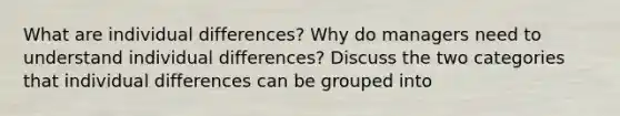 What are individual differences? Why do managers need to understand individual differences? Discuss the two categories that individual differences can be grouped into