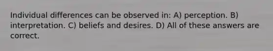 Individual differences can be observed in: A) perception. B) interpretation. C) beliefs and desires. D) All of these answers are correct.