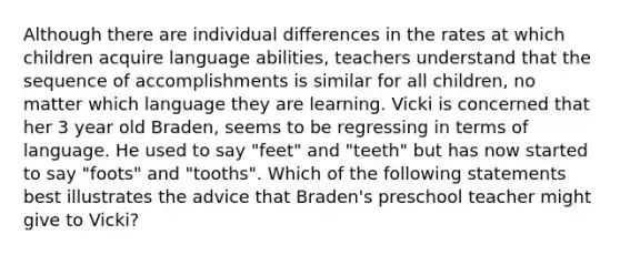 Although there are individual differences in the rates at which children acquire language abilities, teachers understand that the sequence of accomplishments is similar for all children, no matter which language they are learning. Vicki is concerned that her 3 year old Braden, seems to be regressing in terms of language. He used to say "feet" and "teeth" but has now started to say "foots" and "tooths". Which of the following statements best illustrates the advice that Braden's preschool teacher might give to Vicki?