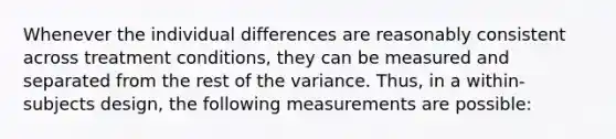 Whenever the individual differences are reasonably consistent across treatment conditions, they can be measured and separated from the rest of the variance. Thus, in a within-subjects design, the following measurements are possible: