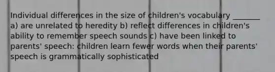 Individual differences in the size of children's vocabulary _______ a) are unrelated to heredity b) reflect differences in children's ability to remember speech sounds c) have been linked to parents' speech: children learn fewer words when their parents' speech is grammatically sophisticated