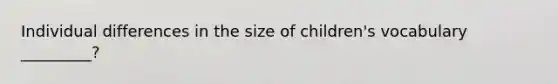 Individual differences in the size of children's vocabulary _________?