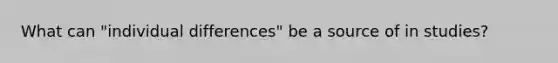 What can "individual differences" be a source of in studies?