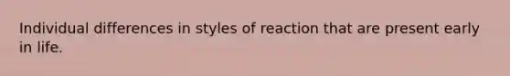 Individual differences in styles of reaction that are present early in life.