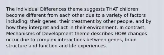 The Individual Differences theme suggests THAT children become different from each other due to a variety of factors including: their genes, their treatment by other people, and by how they interpret and act in their environment. In contrast, Mechanisms of Development theme describes HOW changes occur due to complex interactions between genes, brain structure and function and life experiences.