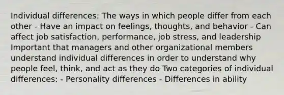 Individual differences: The ways in which people differ from each other - Have an impact on feelings, thoughts, and behavior - Can affect job satisfaction, performance, job stress, and leadership Important that managers and other organizational members understand individual differences in order to understand why people feel, think, and act as they do Two categories of individual differences: - Personality differences - Differences in ability