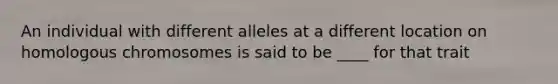 An individual with different alleles at a different location on homologous chromosomes is said to be ____ for that trait