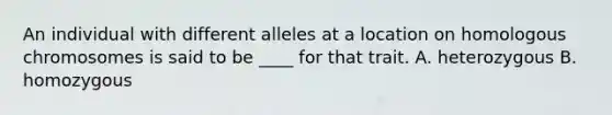 An individual with different alleles at a location on homologous chromosomes is said to be ____ for that trait. A. heterozygous B. homozygous