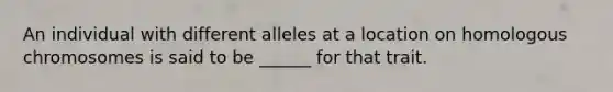 An individual with different alleles at a location on homologous chromosomes is said to be ______ for that trait.