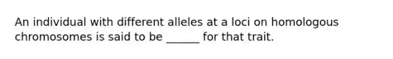 An individual with different alleles at a loci on homologous chromosomes is said to be ______ for that trait.