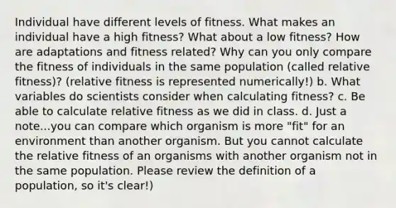 Individual have different levels of fitness. What makes an individual have a high fitness? What about a low fitness? How are adaptations and fitness related? Why can you only compare the fitness of individuals in the same population (called relative fitness)? (relative fitness is represented numerically!) b. What variables do scientists consider when calculating fitness? c. Be able to calculate relative fitness as we did in class. d. Just a note...you can compare which organism is more "fit" for an environment than another organism. But you cannot calculate the relative fitness of an organisms with another organism not in the same population. Please review the definition of a population, so it's clear!)