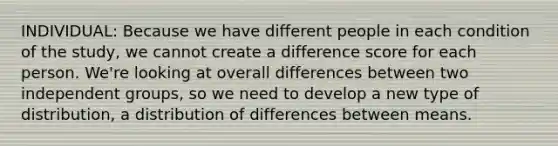 INDIVIDUAL: Because we have different people in each condition of the study, we cannot create a difference score for each person. We're looking at overall differences between two independent groups, so we need to develop a new type of distribution, a distribution of differences between means.